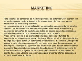 MARKETING 
Para soportar las campañas de marketing directo, los sistemas CRM cuentan con 
herramientas para capturar los datos de prospectos y clientes, para proveer 
información de productos y servicios. 
La venta cruzada es la comercialización de productos complementarios para los 
clientes. Las herramientas CRM también ayudan a las firmas a administrar y 
ejecutar las campañas de marketing en todas las etapas, desde la planificación 
hasta la determinación de la tasa de éxito para cada campaña. 
Al dar servicio directo a los clientes las empresas tienen oportunidad de 
incrementar su tasa de retención de clientes al diferenciar a los clientes rentables 
de largo plazo para darles un tratamiento preferenciales. El software CRM puede 
asignar a cada cliente una puntuación con base en el valor de esa persona y su 
lealtad para la compañía , y proveer esa información para ayudar a los call center 
a canalizar las solicitud de de servicios de cada cliente. El sistema proveería de 
manera automática al agente de servicio un perfil detallado de ese cliente. El 
agente de servicio utilizara esta información para presentar ofertas especiales o 
un servicio adicional al cliente. 
 