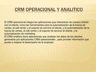 CRM OPERACIONAL Y ANALITICO 
El CRM operacional integra las aplicaciones que interactúan de manera directa 
con el cliente, como las herramientas para la automatización de la fuerza de 
ventas, el call center y el soporte de servicio al cliente, y la automatización de la 
fuerza de ventas, el call center y el soporte de servicio al cliente, y la 
automatización de marketing. 
El CRM analítico tiene aplicaciones que analizan los datos de los clientes 
generados por aplicaciones CRM operacionales , para proveer información que 
ayude a mejorar el desempeño de la empresa . 
 