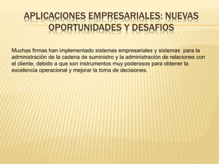 APLICACIONES EMPRESARIALES: NUEVAS 
OPORTUNIDADES Y DESAFIOS 
Muchas firmas han implementado sistemas empresariales y sistemas para la 
administración de la cadena de suministro y la administración de relaciones con 
el cliente, debido a que son instrumentos muy poderosos para obtener la 
excelencia operacional y mejorar la toma de decisiones. 
 