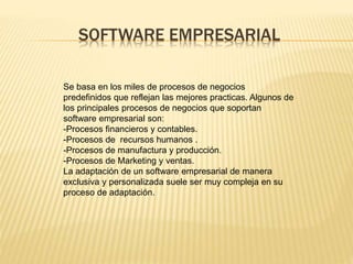 SOFTWARE EMPRESARIAL 
Se basa en los miles de procesos de negocios 
predefinidos que reflejan las mejores practicas. Algunos de 
los principales procesos de negocios que soportan 
software empresarial son: 
-Procesos financieros y contables. 
-Procesos de recursos humanos . 
-Procesos de manufactura y producción. 
-Procesos de Marketing y ventas. 
La adaptación de un software empresarial de manera 
exclusiva y personalizada suele ser muy compleja en su 
proceso de adaptación. 
 