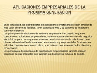 APLICACIONES EMPRESARIALES DE LA 
PRÓXIMA GENERACIÓN 
En la actualidad, los distribuidores de aplicaciones empresariales están ofreciendo 
mas valor al ser mas flexibles, tener capacidad web y se capaces de integrarse 
con otros sistemas 
Los principales distribuidores de software empresarial han creado lo que se 
conoce como soluciones empresariales, suites empresariales o suites de negocios 
electrónicos para hacer que sus sistemas de administración de relaciones con el 
cliente, administración de la cadena de suministros y empresariales funcionen en 
estrecha cooperación unos con otros, y se enlacen con sistemas de los clientes y 
proveedores. 
Los principales distribuidores de aplicaciones empresariales también ofrecen 
porciones de sus productos que trabajan en dispositivos móviles de bolsillo. 
 