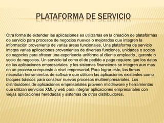 PLATAFORMA DE SERVICIO 
Otra forma de extender las aplicaciones es utilizarlas en la creación de plataformas 
de servicio para procesos de negocios nuevos o mejorados que integren la 
información proveniente de varias áreas funcionales. Una plataforma de servicio 
integra varias aplicaciones provenientes de diversas funciones, unidades o socios 
de negocios para ofrecer una experiencia uniforme al cliente empleado , gerente o 
socio de negocios. Un servicio tal como el de pedido a pago requiere que los datos 
de las aplicaciones empresariales y los sistemas financieros se integren aun mas 
en un proceso compuesto a nivel empresarial. Para lograr esto, las firmas 
necesitan herramientas de software que utilicen las aplicaciones existentes como 
bloques básicos para construir nuevos procesos multiempresariales. Los 
distribuidores de aplicaciones empresariales proveen middleware y herramientas 
que utilizan servicios XML y web para integrar aplicaciones empresariales con 
viejas aplicaciones heredadas y sistemas de otros distribuidores. 
