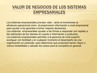 VALOR DE NEGOCIOS DE LOS SISTEMAS 
EMPRESARIALES 
Los sistemas empresariales proveen valor , tanto al incrementar la 
eficiencia operacional como al proporcionar información a nivel empresarial 
para ayudar a los gerentes a tomar mejores decisiones. 
Los sistemas empresariales ayudan a las firmas a responder con rapidez a 
las solicitudes de los clientes en cuanto a información o productos. 
Los sistemas empresariales permiten a la gerencia de nivel superior 
averiguar con facilidad y en cualquier momento el desempeño de una 
organización en particular, para determinar que productos tienen mayor o 
menos rentabilidad y calcular los costos para la compañía en general. 
 