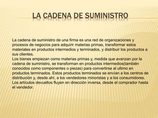 LA CADENA DE SUMINISTRO 
La cadena de suministro de una firma es una red de organizaciones y 
procesos de negocios para adquirir materias primas, transformar estos 
materiales en productos intermedios y terminados, y distribuir los productos a 
sus clientes. 
Los bienes empiezan como materias primas y, medida que avanzan por la 
cadena de suministro, se transforman en productos intermedios(también 
conocidos como componentes o piezas) para convertirse al ultimo en 
productos terminados. Estos productos terminados se envían a los centros de 
distribución y, desde ahí, a los vendedores minoristas y a los consumidores. 
Los artículos devueltos fluyen en dirección inversa, desde el comprador hasta 
el vendedor. 
 