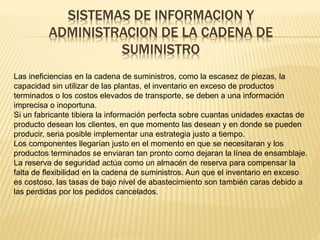 SISTEMAS DE INFORMACION Y 
ADMINISTRACION DE LA CADENA DE 
SUMINISTRO 
Las ineficiencias en la cadena de suministros, como la escasez de piezas, la 
capacidad sin utilizar de las plantas, el inventario en exceso de productos 
terminados o los costos elevados de transporte, se deben a una información 
imprecisa o inoportuna. 
Si un fabricante tibiera la información perfecta sobre cuantas unidades exactas de 
producto desean los clientes, en que momento las desean y en donde se pueden 
producir, seria posible implementar una estrategia justo a tiempo. 
Los componentes llegarían justo en el momento en que se necesitaran y los 
productos terminados se enviaran tan pronto como dejaran la línea de ensamblaje. 
La reserva de seguridad actúa como un almacén de reserva para compensar la 
falta de flexibilidad en la cadena de suministros. Aun que el inventario en exceso 
es costoso, las tasas de bajo nivel de abastecimiento son también caras debido a 
las perdidas por los pedidos cancelados. 
 