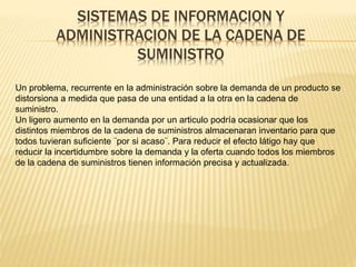 SISTEMAS DE INFORMACION Y 
ADMINISTRACION DE LA CADENA DE 
SUMINISTRO 
Un problema, recurrente en la administración sobre la demanda de un producto se 
distorsiona a medida que pasa de una entidad a la otra en la cadena de 
suministro. 
Un ligero aumento en la demanda por un articulo podría ocasionar que los 
distintos miembros de la cadena de suministros almacenaran inventario para que 
todos tuvieran suficiente ¨por si acaso¨. Para reducir el efecto látigo hay que 
reducir la incertidumbre sobre la demanda y la oferta cuando todos los miembros 
de la cadena de suministros tienen información precisa y actualizada. 
 