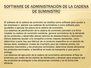 SOFTWARE DE ADMINISTRACIÓN DE LA CADENA 
DE SUMINISTRO 
El software de la cadena de suministro se clasifica como software para ayudar a 
las empresas a planear sus cadenas de suministros o como software para 
ayudarles a ejecutar los pasos de la cadena de suministro. 
Los sistemas de planificación de la cadena de suministro permiten a la firma 
modelar su cadena de suministro existente, generar pronósticos de la demanda 
de los productos y desarrollar planes óptimos de abastecimiento y fabricación. 
Dichos sistemas ayudan a la compañía a tomar mejores decisiones, como 
determinar cuanto hay que fabricar de un producto especifico en un periodo de 
tiempo dado; establecer niveles de inventario para las materias primas, los 
productos intermedios y los productos terminados; determinar donde almacenar 
los productos terminados, e identificar el modo de transporte a usar para la 
entrega. 
Los sistemas de ejecución de la cadena de suministros administran el flujo de 
productos por medio de los centros de distribución y almacén para asegurar que 
los productos se entreguen a las ubicaciones correctas y en la forma mas 
eficiente. 
 