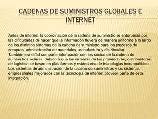 CADENAS DE SUMINISTROS GLOBALES E 
INTERNET 
Antes de internet, la coordinación de la cadena de suministro se entorpecía por 
las dificultades de hacer que la información fluyera de manera uniforme a lo largo 
de los distintos sistemas de la cadena de suministro para los procesos de 
compras, administración de materiales, manufactura y distribución. 
También era difícil compartir información con los socios de la cadena de 
suministros externa, debido a que los sistemas de los proveedores, distribuidores 
de logística se basan en plataformas y estándares de tecnologías incompatibles. 
Los sistemas de administración de la cadena de suministros y los sistemas 
empresariales mejorados con la tecnología de internet proveen parte de esta 
integración. 
 