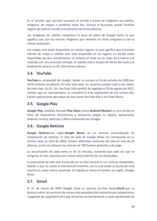 Es el servicio que permite visualizar el mundo a través de imágenes vía satélite,
imágenes de mapas o combinar estas dos. Gracias al buscador, puede localizar
lugares de todo el mundo y visualizarlos de forma efectiva.
Las imágenes de satélite comparten la base de datos de Google Earth, lo que
significa que son las mismas imágenes que veremos en dicho programa y con la
misma resolución.
Los mapas solo están disponibles en ciertos lugares, lo que significa que la función
híbrida de mapa y satélite solo está disponible en los lugares en donde estén
disponibles las dos características. El sistema se mide en un radar de 6 metros a la
redonda con una precisión variada, el satélite está a 16 pies de altura del suelo y la
longitud de alcance es de 120 metros cúbicos.
3.4. YouTube
YouTube es propiedad de Google, desde su compra el 14 de octubre de 2006 por
1650 millones de dólares. En este sitio web, los usuarios pueden subir y ver vídeos
de todo tipo. En EE. UU. YouTube USA cambió de logotipo el 29 de agosto de 2017,
cambio que en Latinoamérica se completó el 3 de septiembre de ese mismo año.
Existen aplicaciones derivadas de esta como YouTube Kids y YouTube Music.
3.5. Google Play
Google Play, también llamado Play Store (antes Android Market) es una tienda en
línea de dispositivos electrónicos y accesorios (según la región), aplicaciones
Android, música, películas y libros mantenida por Google.
3.6. Google Noticias
Google Noticias (en inglés Google News) es un servicio automatizado de
recopilación de noticias. El sitio de web de Google News fue introducido en su
versión beta en abril de 2002. Existen diferentes versiones del sitio en más de 20
idiomas, junto con obtener las noticias de 700 fuentes gratuitas y de pago.
La actualización de cada tema es de 15 minutos, haciendo que cada vez que se
reingrese al sitio, aparezca una nueva noticia dentro de sus destacados.
La promoción de este sitio consta de ser un sitio neutral en sus noticias recopiladas,
debido a que no existe la intervención humana, con lo cual existe un punto de vista
neutral en cada noticia mostrada. En España se llama el nombre en inglés, Google
News.
3.7. Gmail
El 31 de marzo de 2004 Google lanza su servicio (en fase beta) Gmail que se
destacó entre los servicios de correo más populares del momento por proporcionar
1 gigabyte de capacidad (cifra que aumenta constantemente a razón aproximada de
10
 