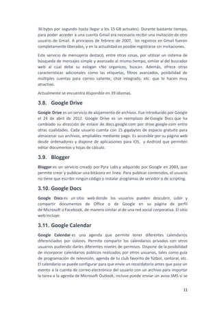 36 bytes por segundo hasta llegar a los 15 GB actuales). Durante bastante tiempo,
para poder acceder a una cuenta Gmail era necesario recibir una invitación de otro
usuario de Gmail. A principios de febrero de 2007, ​los registros en Gmail fueron
completamente liberados, y en la actualidad es posible registrarse sin invitaciones.
Este servicio de mensajería destacó, entre otras cosas, por utilizar un sistema de
búsqueda de mensajes simple y avanzado al mismo tiempo, similar al del buscador
web al cual debe su eslogan «No organices, busca». Además, ofrece otras
características adicionales como las etiquetas, filtros avanzados, posibilidad de
múltiples cuentas para correo saliente, chat integrado, etc. que lo hacen muy
atractivo.
Actualmente se encuentra disponible en 39 idiomas.
3.8. Google Drive
Google Drive es un servicio de alojamiento de archivos. Fue introducido por Google
el 24 de abril de 2012. Google Drive es un reemplazo de Google Docs que ha
cambiado su dirección de enlace de docs.google.com por drive.google.com entre
otras cualidades. Cada usuario cuenta con 15 gigabytes de espacio gratuito para
almacenar sus archivos, ampliables mediante pago. Es accesible por su página web
desde ordenadores y dispone de aplicaciones para iOS, ​y Android que permiten
editar documentos y hojas de cálculo.
3.9. Blogger
Blogger es un servicio creado por Pyra Labs y adquirido por Google en 2003, que
permite crear y publicar una bitácora en línea. Para publicar contenidos, el usuario
no tiene que escribir ningún código o instalar programas de servidor o de scripting.
3.10. Google Docs
Google Docs es un sitio web donde los usuarios pueden descubrir, subir y
compartir documentos de Office o de Google en su página de perfil
de Microsoft o Facebook, de manera similar al de una red social corporativa. El sitio
web incluye:
3.11. Google Calendar
Google Calendar es una agenda que permite tener diferentes calendarios
diferenciados por colores. Permite compartir los calendarios privados con otros
usuarios pudiendo darles diferentes niveles de permisos. Dispone de la posibilidad
de incorporar calendarios públicos realizados por otros usuarios, tales como guía
de programación de televisión, agenda de tu club favorito de fútbol, santoral, etc.
El calendario se puede configurar para que envíe un recordatorio antes que pase un
evento a la cuenta de correo electrónico del usuario con un archivo para importar
la tarea a la agenda de Microsoft Outlook, incluso puede enviar un aviso SMS si se
11
 