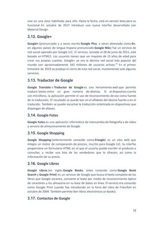 vive en una zona habilitada para ello. Hasta la fecha, está en versión beta pero es
funcional. En octubre de 2017 introduce una nueva interfaz desarrollada con
Material Design.
3.12. Google+
Google+ (pronunciado y a veces escrito Google Plus, a veces abreviado como G+,
en algunos países de lengua hispana pronunciado Google Más) fue un servicio de
red social operado por Google LLC. El servicio, lanzado el 28 de junio de 2011, está
basado en HTML5. Los usuarios tienen que ser mayores de 13 años de edad para
crear sus propias cuentas. Google+ ya era la décima red social más popular del
mundo con aproximadamente 343 millones de usuarios activos.36
​En el primer
trimestre de 2019 se produjo el cierre de esta red social, manteniendo solo algunos
servicios.
3.13. Traductor de Google
Google Translate o Traductor de Google es una herramienta web que permite
traducir textos entre un gran número de idiomas. Si el dispositivo cuenta
con micrófono, la aplicación permite el uso de reconocimiento de voz como fuente
de la traducción. El resultado se puede leer en el alfabeto del idioma fuente o en el
traducido. También se puede escuchar la traducción sintetizada en dispositivos que
dispongan de altavoz.
3.14. Google Fotos
Google Fotos es una aplicación informática de intercambio de fotografía y de vídeo
y servicio de almacenamiento de Google.
3.15. Google Shopping
Google Shopping (anteriormente conocido como Froogle) es un sitio web que
integra un motor de comparación de precios, inscrito para Google LLC. Su interfaz
proporciona un formulario HTML en el que el usuario puede escribir el producto a
consultar, y recibe una lista de los vendedores que lo ofrecen, así como la
información de su precio.
3.16. Google Libros
Google Libros (en inglés Google Books; antes conocido como Google Book
Search y Google Print) es un servicio de Google que busca el texto completo de los
libros que Google escanea, convierte el texto por medio de reconocimiento óptico
de caracteres y los almacena en su base de datos en línea. El servicio era conocido
como Google Print cuando fue introducido en la Feria del Libro de Fráncfort en
octubre de 2004. También permite leer libros electrónicos (e-books).
3.17. Contactos de Google
12
 