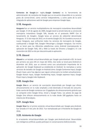 Contactos de Google (en inglés, Google Contacts) es la herramienta de
administración de contactos de Google que se encuentra disponible en su servicio
gratis de correo Gmail, como servicio independiente, y como parte de la serie
integrada de aplicaciones web de Google para empresas Google Apps.
3.18. Hangouts
Hangouts fue un servicio multiplataforma de mensajería instantánea desarrollado
por Google. El 24 de agosto de 2005, Google lanzó la versión beta de su servicio de
mensajería instantánea Google Talk, basado en el protocolo XMPP. Con el
lanzamiento de Google+, Google lanza un servicio de videochat denominado
Hangouts. El 15 de mayo de 2013, en el evento Google I/O, Vic Gundotra anuncio el
nuevo Hangouts, que unificarían todos los servicios de mensajería de Google,
sustituyendo a Google Talk, Google+ Messenger y Google+ Hangouts. Ese mismo
día se lanzó para las diferentes plataformas como Android (reemplazando la
aplicación de Google Talk), iOS y Web (a través de Chrome y Google+). El 1 de
noviembre de 2022 se dio por descontinuada la aplicación.
3.19. Gboard
Gboard es un teclado virtual desarrollada por Google para Android e iOS. Se lanzó
por primera vez para iOS en mayo del 2016, más tarde se lanzó para Android en
diciembre del 2016, que se estrenó como una actualización importante de la
aplicación de Google Keyboard ya establecida en Android. Se reemplaza a varios
servicios de teclados de Google en Android cómo: Google Cantonese Input, Google
Zhuyin Input, pero hay algunos que siguen activos pero no reciben actualizaciones:
Google Korean Input, Google Handwriting Input, Google Japanese Input, Google
Pinyin Input y Google Indic Keyboard.
3.20. Google One
Google One es un servicio de suscripción desarrollado por Google que ofrece
almacenamiento en la nube ampliado y está destinado al mercado de consumo.
Cada cuenta de Google comienza con 15 gigabytes de almacenamiento gratuito que
se comparte entre Google Drive, Gmail y Google Fotos. Los planes de pago de
Google One ofrecen almacenamiento en la nube desde 100 gigabytes hasta un
máximo de 30 terabytes.
3.21. Google Now
Google Now fue el primer asistente virtual desarrollado por Google para Android,
fue lanzado el 9 de julio de 2012. Fue reemplazado por el Asistente de Google en
2016.
3.22. Asistente de Google
Es el asistente virtual desarrollado por Google para Android actual. Desarrollado
con inteligencia artificial, puede participar en conversaciones bidireccionales.
13
 