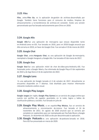 3.23. Files
Files, antes Files Go, es la aplicación de gestión de archivos desarrollada por
Google. También tiene funciones para el consumo de medios, limpieza de
almacenamiento y la transferencia de archivos sin conexión. Existe una versión
personalizada que fue lanzada exclusivamente para China en 2018.
3.24. Google Allo
Google Allo fue una aplicación de mensajería que estuvo disponible tanto
en Android como en iOS. Fue lanzada en 2016, pero en 2018 Google anunció que
Allo cerraría en 2019, en favor de Google Chat. Fue cerrada el 19 de marzo de 2019
3.25. Google Chat
Google Chat, antes Hangouts Chat, es una aplicación de Google de mensajería;
reemplazó a Google Hangouts y Google Allo. Fue lanzada el 9 de marzo de 2017.
3.26. Google Duo
Google Duo fue una aplicación móvil de chat de vídeo para Android y iOS. Fue
fusionada junto a Google Meet y fue eliminada de Google Play el 9 de septiembre
de 2022 y de App Store el 16 de septiembre de 2022.
3.27. Google Lens
Es una aplicación de Google lanzada el 4 de octubre de 2017. Actualmente se
encuentra disponible en 7 idiomas. Está diseñada para mostrar información
relevante mediante análisis visual.
3.28. Google Play Juegos
Google Juegos (en inglés, Google Play Games) es un servicio de juegos online que
cuenta con perfiles de jugador, guardados en la nube, logros y tablas de
clasificación públicas y sociales. Fue lanzada en julio de
3.29. Google Play Music, o en español Play Música, fue un servicio de
almacenamiento y sincronización de música. Fue lanzado el 16 de
noviembre de 2011. En agosto de 2020 anunció que se cerraría por
completo en septiembre para ser reemplazado por YouTube Music y Google
Podcasts. En diciembre de 2020 se dio por descontinuada la aplicación.
3.30. Google Podcasts es una aplicación de podcasts lanzada en 2018.
Para iOS fue presentada en marzo de 2020.
14
 