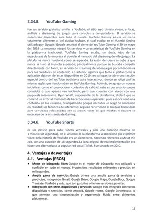 3.34.5. YouTube Gaming
fue un servicio gratuito, similar a YouTube, el sitio web ofrecía vídeos, críticas,
análisis y streaming de juegos para consolas y computadoras. El servicio se
encontraba disponible para todo el mundo. YouTube Gaming poseía un menú
totalmente diferente al del clásico YouTube, el cual estaba en el Material Desing
utilizado por Google. Google anunció el cierre de YouTube Gaming el 30 de mayo
del 2019. La empresa integró los servicios y características de YouTube Gaming en
la plataforma tradicional. YouTube Gaming estaba, sin duda, lejos de las
expectativas de la empresa al abordar el mercado del streaming de videojuegos. La
plataforma nunca funcionó como se esperaba. La razón del cierre se debe a que
nunca se tuvo el impacto esperado, principalmente porque se buscaba competir
directamente con twich, el servicio de streaming de videojuegos por antonomasia
para los creadores de contenido. Lo anterior significa que tanto el portal como la
aplicación dejaron de estar disponibles en 2019; en su lugar, se abrió una sección
especial dentro del YouTube tradicional para interactivos, donde se aplicó casi las
mismas reglas que funcionaban en YouTube Gaming. Además, se agregaron nuevas
iniciativas, como el promocionar contenido de calidad; esto es por usuarios pocos
conocidos o que apenas van iniciando; pero que cuentan con vídeos con una
propuesta interesante. Ryan Wyatt, responsable de la plataforma, declaró que se
cometió un error al momento de hacer opciones separadas; pues eso ocasionó una
confusión en los usuarios, principalmente porque no había un sesgo de contenido
en realidad; los fanáticos de interactivos seguían recurriendo al YouTube tradicional
para ver vídeos relacionados con su afición; tanto así que muchos ni siquiera se
enteraron de la existencia de Gaming.
3.34.6. YouTube Shorts
es un servicio para subir videos verticales y con una duración máxima de
1 minuto (60 segundos). En el anuncio de la plataforma se mencionó que el primer
video de la historia de YouTube era un vídeo corto, haciendo referencia a Me at the
zoo, con una duración de 18 segundos. La idea original de esa implementación era
hacer una alternativa a la popular red social TikTok. Fue lanzada en 2020.
4. Ventajas y desventajas
4.1. Ventajas (PROS)
● Motor de búsqueda líder: Google es el motor de búsqueda más utilizado y
confiable en todo el mundo. Proporciona resultados relevantes y precisos en
milisegundos.
● Amplia gama de servicios: Google ofrece una amplia gama de servicios y
productos, incluyendo Gmail, Google Drive, Google Maps, Google Docs, Google
Translate, YouTube y más, que son gratuitos o tienen versiones gratuitas.
● Integración con otros dispositivos y servicios: Google está integrado con varios
dispositivos y servicios, como Android, Google Home, Google Chromecast, lo
que permite una sincronización y experiencia fluida entre diferentes
plataformas.
16
 