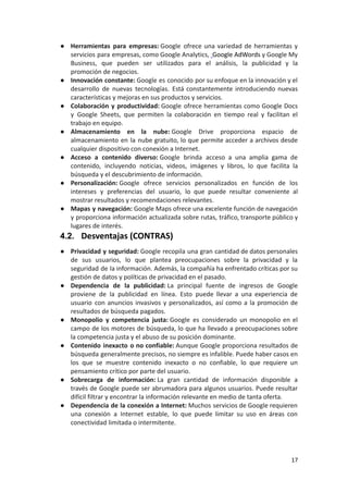 ● Herramientas para empresas: Google ofrece una variedad de herramientas y
servicios para empresas, como Google Analytics, Google AdWords y Google My
Business, que pueden ser utilizados para el análisis, la publicidad y la
promoción de negocios.
● Innovación constante: Google es conocido por su enfoque en la innovación y el
desarrollo de nuevas tecnologías. Está constantemente introduciendo nuevas
características y mejoras en sus productos y servicios.
● Colaboración y productividad: Google ofrece herramientas como Google Docs
y Google Sheets, que permiten la colaboración en tiempo real y facilitan el
trabajo en equipo.
● Almacenamiento en la nube: Google Drive proporciona espacio de
almacenamiento en la nube gratuito, lo que permite acceder a archivos desde
cualquier dispositivo con conexión a Internet.
● Acceso a contenido diverso: Google brinda acceso a una amplia gama de
contenido, incluyendo noticias, videos, imágenes y libros, lo que facilita la
búsqueda y el descubrimiento de información.
● Personalización: Google ofrece servicios personalizados en función de los
intereses y preferencias del usuario, lo que puede resultar conveniente al
mostrar resultados y recomendaciones relevantes.
● Mapas y navegación: Google Maps ofrece una excelente función de navegación
y proporciona información actualizada sobre rutas, tráfico, transporte público y
lugares de interés.
4.2. Desventajas (CONTRAS)
● Privacidad y seguridad: Google recopila una gran cantidad de datos personales
de sus usuarios, lo que plantea preocupaciones sobre la privacidad y la
seguridad de la información. Además, la compañía ha enfrentado críticas por su
gestión de datos y políticas de privacidad en el pasado.
● Dependencia de la publicidad: La principal fuente de ingresos de Google
proviene de la publicidad en línea. Esto puede llevar a una experiencia de
usuario con anuncios invasivos y personalizados, así como a la promoción de
resultados de búsqueda pagados.
● Monopolio y competencia justa: Google es considerado un monopolio en el
campo de los motores de búsqueda, lo que ha llevado a preocupaciones sobre
la competencia justa y el abuso de su posición dominante.
● Contenido inexacto o no confiable: Aunque Google proporciona resultados de
búsqueda generalmente precisos, no siempre es infalible. Puede haber casos en
los que se muestre contenido inexacto o no confiable, lo que requiere un
pensamiento crítico por parte del usuario.
● Sobrecarga de información: La gran cantidad de información disponible a
través de Google puede ser abrumadora para algunos usuarios. Puede resultar
difícil filtrar y encontrar la información relevante en medio de tanta oferta.
● Dependencia de la conexión a Internet: Muchos servicios de Google requieren
una conexión a Internet estable, lo que puede limitar su uso en áreas con
conectividad limitada o intermitente.
17
 