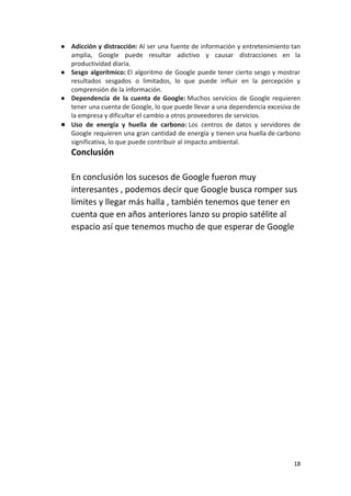 ● Adicción y distracción: Al ser una fuente de información y entretenimiento tan
amplia, Google puede resultar adictivo y causar distracciones en la
productividad diaria.
● Sesgo algorítmico: El algoritmo de Google puede tener cierto sesgo y mostrar
resultados sesgados o limitados, lo que puede influir en la percepción y
comprensión de la información.
● Dependencia de la cuenta de Google: Muchos servicios de Google requieren
tener una cuenta de Google, lo que puede llevar a una dependencia excesiva de
la empresa y dificultar el cambio a otros proveedores de servicios.
● Uso de energía y huella de carbono: Los centros de datos y servidores de
Google requieren una gran cantidad de energía y tienen una huella de carbono
significativa, lo que puede contribuir al impacto ambiental.
Conclusión
En conclusión los sucesos de Google fueron muy
interesantes , podemos decir que Google busca romper sus
límites y llegar más halla , también tenemos que tener en
cuenta que en años anteriores lanzo su propio satélite al
espacio así que tenemos mucho de que esperar de Google
18
 