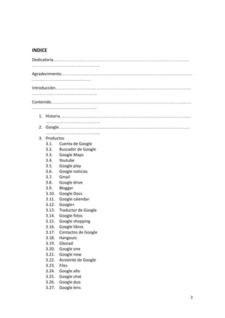 INDICE
Dedicatoria………………………………………………………………………………
………………………………………
Agradecimiento……………………………………………………………………………
…………………………………
Introducción………………………………………………………………………………
…………………………………….
Contenido…………………………………………………………………………………
…………………………………….
1. Historia……………………………………………………………………………
………………………………
2. Google……………………………………………………………………………
………………………………
3. Productos
3.1. Cuenta de Google
3.2. Buscador de Google
3.3. Google Maps
3.4. Youtube
3.5. Google play
3.6. Google noticias
3.7. Gmail
3.8. Google drive
3.9. Blogger
3.10. Google Docs
3.11. Google calendar
3.12. Google+
3.13. Traductor de Google
3.14. Google fotos
3.15. Google shopping
3.16. Google libros
3.17. Contactos de Google
3.18. Hangouts
3.19. Gborad
3.20. Google one
3.21. Google now
3.22. Asistente de Google
3.23. Files
3.24. Google allo
3.25. Google chat
3.26. Google duo
3.27. Google lens
3
 