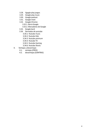 3.28. Ggogle play juegos
3.29. Google play music
3.30. Google podcast
3.31. Google meet
3.32. Google Chrome
3.32.1. Barra Google
3.32.2. Marcadores de Google
3.33. Google bard
3.34. Derivados de youtube
3.34.1. Youtube music
3.34.2. Youtube Kids
3.34.3. Youtube premium
3.34.4. Youtube TV
3.34.5. Youtube Gaming
3.34.6. Youtube Shorts
4. Ventajas y desventajas
4.1. ventajas (PROS)
4.2. desventajas (CONTRAS)
4
 