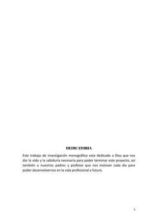DEDICATORIA
Este trabajo de investigación monográfico esta dedicado a Dios que nos
dio la vida y la sabiduría necesaria para poder terminar este proyecto, así
también a nuestros padres y profesor que nos motivan cada día para
poder desenvolvernos en la vida profesional a futuro.
5
 