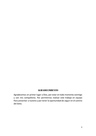 AGRADECIMIENTO
Agradecemos en primer lugar a Dios, por estar en todo momento conmigo
y con mis compañeros. Por permitirnos realizar este trabajo en equipo
Para presentar a nuestro y por tener la oportunidad de seguir en el camino
del éxito.
6
 