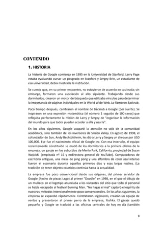 CONTENIDO
1. HISTORIA
La historia de Google comienza en 1995 en la Universidad de Stanford. Larry Page
estaba evaluando cursar un posgrado en Stanford y Sergey Brin, un estudiante de
esa universidad, debía mostrarle la institución.
Se cuenta que, en su primer encuentro, no estuvieron de acuerdo en casi nada; sin
embargo, formaron una asociación al año siguiente. Trabajando desde sus
dormitorios, crearon un motor de búsqueda que utilizaba vínculos para determinar
la importancia de páginas individuales en la World Wide Web. Lo llamaron Backrub.
Poco tiempo después, cambiaron el nombre de Backrub a Google (por suerte). Se
inspiraron en una expresión matemática (el número 1 seguido de 100 ceros) que
reflejaba perfectamente la misión de Larry y Sergey de "organizar la información
del mundo para que todos puedan acceder a ella y usarla".
En los años siguientes, Google acaparó la atención no solo de la comunidad
académica, sino también de los inversores de Silicon Valley. En agosto de 1998, el
cofundador de Sun, Andy Bechtolsheim, les dio a Larry y Sergey un cheque por USD
100,000. Ese fue el nacimiento oficial de Google Inc. Con esa inversión, el equipo
recientemente constituido se mudó de los dormitorios a la primera oficina de la
empresa, un garaje en los suburbios de Menlo Park, California, propiedad de Susan
Wojcicki (empleada nº 16 y exdirectora general de YouTube). Computadoras de
escritorio antiguas, una mesa de ping pong y una alfombra de color azul intenso
fueron el escenario durante aquellos primeros días y esas largas noches. (La
tradición de tener objetos coloridos continúa hasta la actualidad.
La empresa fue poco convencional desde sus orígenes, del primer servidor de
Google (hecho de piezas Lego) al primer "Doodle" en 1998, en el que el dibujo de
un muñeco en el logotipo anunciaba a los visitantes del sitio que todo el personal
se había escapado al festival Burning Man. "No hagas el mal" capturó el espíritu de
nuestros métodos intencionalmente poco convencionales. En los años siguientes, la
empresa se expandió rápidamente. Contrataron ingenieros, crearon un equipo de
ventas y presentaron al primer perro de la empresa, Yoshka. El garaje quedó
pequeño y Google se trasladó a las oficinas centrales de hoy en día (también
8
 