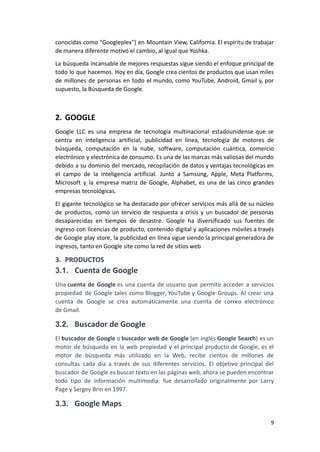 conocidas como "Googleplex") en Mountain View, California. El espíritu de trabajar
de manera diferente motivó el cambio, al igual que Yoshka.
La búsqueda incansable de mejores respuestas sigue siendo el enfoque principal de
todo lo que hacemos. Hoy en día, Google crea cientos de productos que usan miles
de millones de personas en todo el mundo, como YouTube, Android, Gmail y, por
supuesto, la Búsqueda de Google.
2. GOOGLE
Google LLC es una empresa de tecnología multinacional estadounidense que se
centra en inteligencia artificial, publicidad en línea, tecnología de motores de
búsqueda, computación en la nube, software, computación cuántica, comercio
electrónico y electrónica de consumo. Es una de las marcas más valiosas del mundo
debido a su dominio del mercado, recopilación de datos y ventajas tecnológicas en
el campo de la inteligencia artificial. Junto a Samsung, Apple, Meta Platforms,
Microsoft y la empresa matriz de Google, Alphabet, es una de las cinco grandes
empresas tecnológicas.
El gigante tecnológico se ha destacado por ofrecer servicios más allá de su núcleo
de productos, como un servicio de respuesta a crisis y un buscador de personas
desaparecidas en tiempos de desastre. Google ha diversificado sus fuentes de
ingreso con licencias de producto, contenido digital y aplicaciones móviles a través
de Google play store, la publicidad en línea sigue siendo la principal generadora de
ingresos, tanto en Google site como la red de sitios web
3. PRODUCTOS
3.1. Cuenta de Google
Una cuenta de Google es una cuenta de usuario que permite acceder a servicios
propiedad de Google tales como Blogger, YouTube y Google Groups. Al crear una
cuenta de Google se crea automáticamente una cuenta de correo electrónico
de Gmail.
3.2. Buscador de Google
El buscador de Google o buscador web de Google (en inglés Google Search) es un
motor de búsqueda en la web propiedad y el principal producto de Google, es el
motor de búsqueda más utilizado en la Web, recibe cientos de millones de
consultas cada día a través de sus diferentes servicios. El objetivo principal del
buscador de Google es buscar texto en las páginas web, ahora se pueden encontrar
todo tipo de información multimedia. fue desarrollado originalmente por Larry
Page y Sergey Brin en 1997.
3.3. Google Maps
9
 