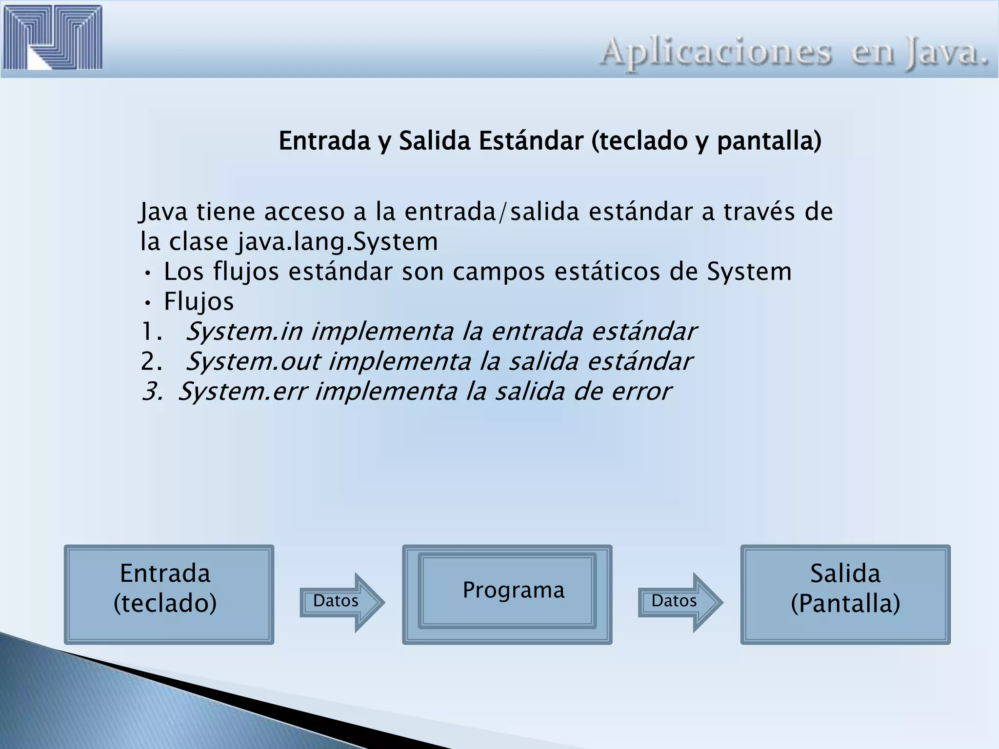 Entrada y Salida Estándar (teclado y pantalla)
Java tiene acceso a la entrada/salida estándar a través de
la clase java.lang.System
• Los flujos estándar son campos estáticos de System
• Flujos
1. System.in implementa la entrada estándar
2. System.out implementa la salida estándar
3. System.err implementa la salida de error
Entrada
(teclado) Datos Datos
Programa
Salida
(Pantalla)
 