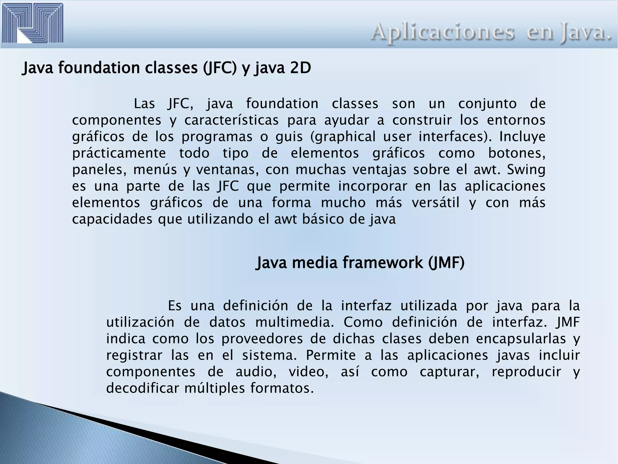 Java foundation classes (JFC) y java 2D
Las JFC, java foundation classes son un conjunto de
componentes y características para ayudar a construir los entornos
gráficos de los programas o guis (graphical user interfaces). Incluye
prácticamente todo tipo de elementos gráficos como botones,
paneles, menús y ventanas, con muchas ventajas sobre el awt. Swing
es una parte de las JFC que permite incorporar en las aplicaciones
elementos gráficos de una forma mucho más versátil y con más
capacidades que utilizando el awt básico de java
Java media framework (JMF)
Es una definición de la interfaz utilizada por java para la
utilización de datos multimedia. Como definición de interfaz. JMF
indica como los proveedores de dichas clases deben encapsularlas y
registrar las en el sistema. Permite a las aplicaciones javas incluir
componentes de audio, video, así como capturar, reproducir y
decodificar múltiples formatos.
 