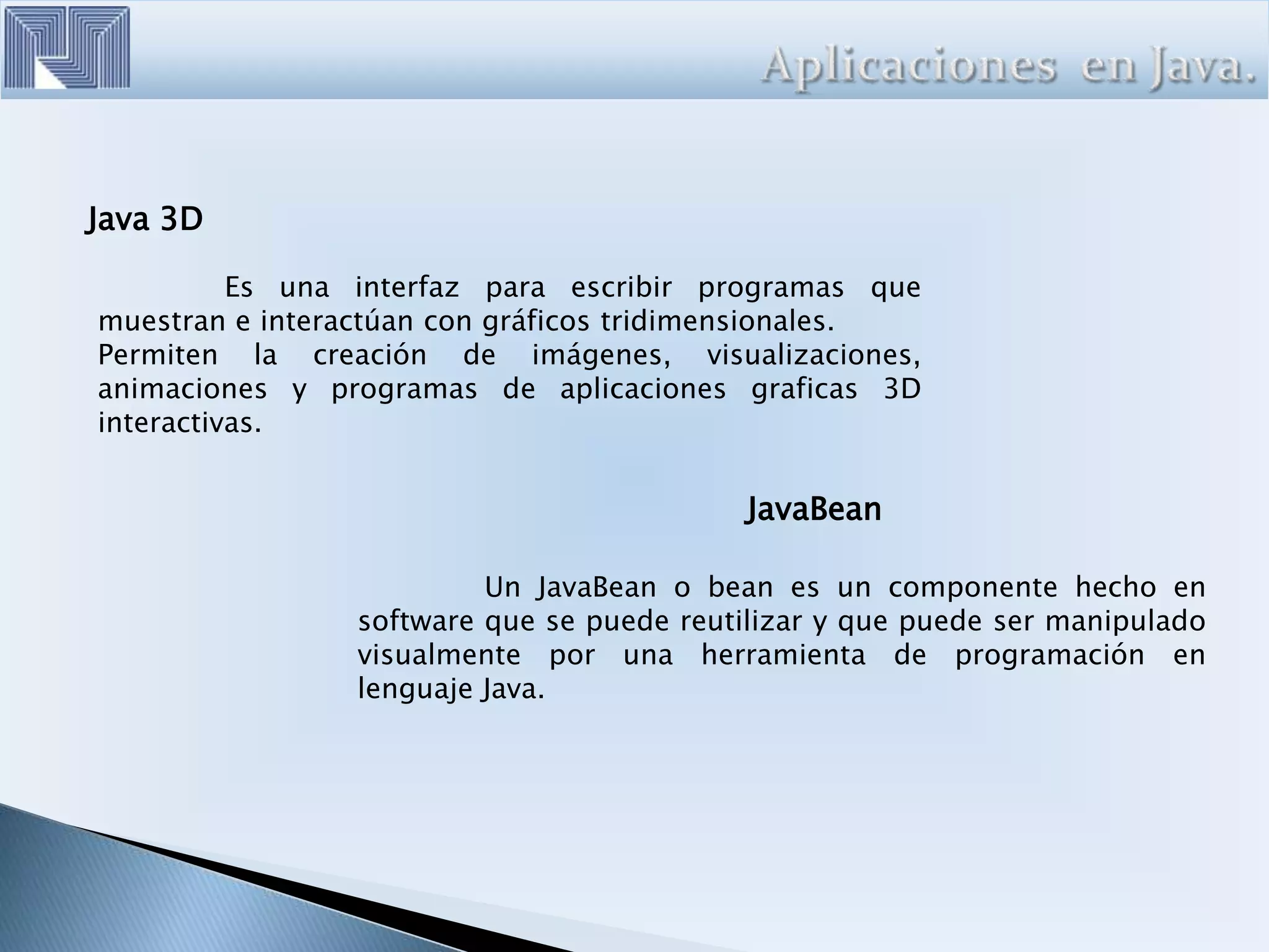 Java 3D
Es una interfaz para escribir programas que
muestran e interactúan con gráficos tridimensionales.
Permiten la creación de imágenes, visualizaciones,
animaciones y programas de aplicaciones graficas 3D
interactivas.
JavaBean
Un JavaBean o bean es un componente hecho en
software que se puede reutilizar y que puede ser manipulado
visualmente por una herramienta de programación en
lenguaje Java.
 
