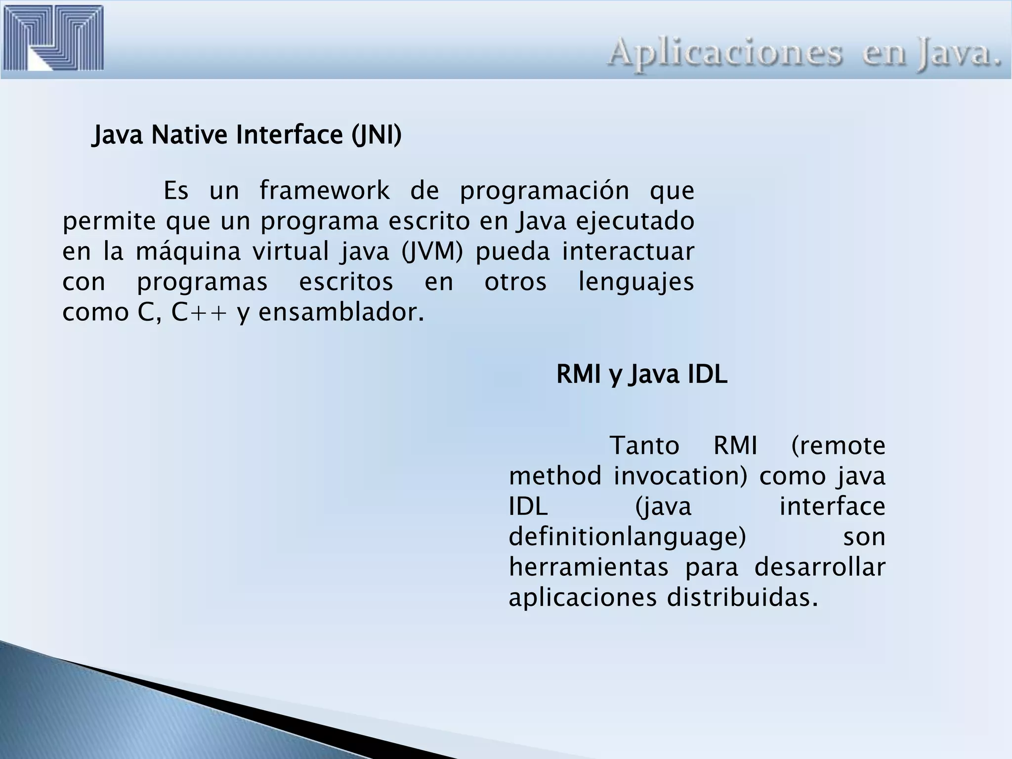 Java Native Interface (JNI)
Es un framework de programación que
permite que un programa escrito en Java ejecutado
en la máquina virtual java (JVM) pueda interactuar
con programas escritos en otros lenguajes
como C, C++ y ensamblador.
RMI y Java IDL
Tanto RMI (remote
method invocation) como java
IDL (java interface
definitionlanguage) son
herramientas para desarrollar
aplicaciones distribuidas.
 