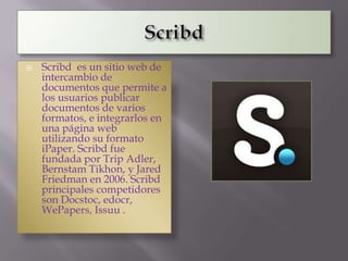    Scribd es un sitio web de
    intercambio de
    documentos que permite a
    los usuarios publicar
    documentos de varios
    formatos, e integrarlos en
    una página web
    utilizando su formato
    iPaper. Scribd fue
    fundada por Trip Adler,
    Bernstam Tikhon, y Jared
    Friedman en 2006. Scribd
    principales competidores
    son Docstoc, edocr,
    WePapers, Issuu .
 