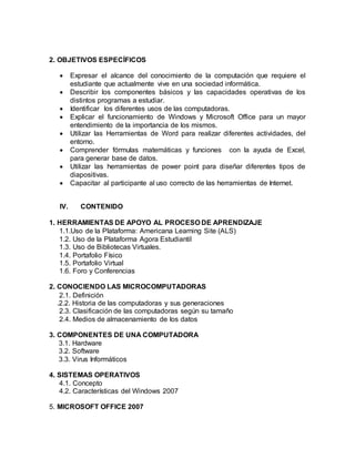 2. OBJETIVOS ESPECÍFICOS
 Expresar el alcance del conocimiento de la computación que requiere el
estudiante que actualmente vive en una sociedad informática.
 Describir los componentes básicos y las capacidades operativas de los
distintos programas a estudiar.
 Identificar los diferentes usos de las computadoras.
 Explicar el funcionamiento de Windows y Microsoft Office para un mayor
entendimiento de la importancia de los mismos.
 Utilizar las Herramientas de Word para realizar diferentes actividades, del
entorno.
 Comprender fórmulas matemáticas y funciones con la ayuda de Excel,
para generar base de datos.
 Utilizar las herramientas de power point para diseñar diferentes tipos de
diapositivas.
 Capacitar al participante al uso correcto de las herramientas de Internet.
IV. CONTENIDO
1. HERRAMIENTAS DE APOYO AL PROCESO DE APRENDIZAJE
1.1.Uso de la Plataforma: Americana Learning Site (ALS)
1.2. Uso de la Plataforma Agora Estudiantil
1.3. Uso de Bibliotecas Virtuales.
1.4. Portafolio Físico
1.5. Portafolio Virtual
1.6. Foro y Conferencias
2. CONOCIENDO LAS MICROCOMPUTADORAS
2.1. Definición
.2.2. Historia de las computadoras y sus generaciones
2.3. Clasificación de las computadoras según su tamaño
2.4. Medios de almacenamiento de los datos
3. COMPONENTES DE UNA COMPUTADORA
3.1. Hardware
3.2. Software
3.3. Virus Informáticos
4. SISTEMAS OPERATIVOS
4.1. Concepto
4.2. Características del Windows 2007
5. MICROSOFT OFFICE 2007
 