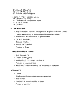 5.1. Microsoft Office Word
5.2. Microsoft Office Excel
5.3. Microsoft Office Powerpoint
6. INTERNET Y RECURSOS EN LÍNEA
6.1. Cómo funciona Internet
6.2. Características principales de Internet
6.3. Acceso a Internet
6.4. Seguridad.
V. METODOLOGÍA
 Exposición de los diferentes temas por parte del profesor utilizando videos
 Talleres y laboratorios de aplicación sobre la temática impartida.
 Simulaciones desarrolladas en equipos de trabajo.
 Técnicas expositivas.
 Lecturas dirigidas.
 Análisis de documentos.
 Trabajos en Grupo.
RECURSOS TECNOLÓGICOS
 Data Show y DVD
 Tablero acrílico y piloto
 Computadoras y programas informáticos
 Televisor y equipos de vídeo
 Plataforma: Americana Learning Site (ALS) y Agora estudiantil.
ACTIVIDADES:
 Tareas
 Charla sobre diversos programas de computadoras
 Laboratorios.
 Videos sobre temas impartidos en clases.
 Trabajo cooperativo
 