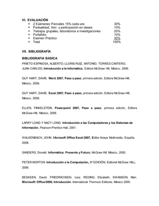 VI. EVALUACIÓN
 2 Exámenes Parciales 15% cada uno 30%
 Puntualidad, foro y participación en clases 10%
 Trabajos grupales, laboratorios e investigaciones 20%
 Portafolio 10%
 Examen Práctico 30%
 Total 100%
VII. BIBLIOGRAFÍA
BIBLIOGRAFIA BASICA
PRIETO ESPINOSA, ALBERTO; LLORIS RUIZ, ANTONIO; TORRES CANTERO,
JUAN CARLOS. Introducción a la Informática, Editora McGraw Hill, México, 2006.
GUY HART, DAVIS. Word 2007, Paso a paso, primera edición, Editora McGraw-Hill,
México, 2008.
GUY HART, DAVIS. Excel 2007, Paso a paso, primera edición, Editora McGraw-Hill,
México, 2008.
ELLEN, FINKELSTEIN. Powerpoint 2007, Paso a paso, primera edición, Editora
McGraw-Hill, México, 2008.
LARRY LONG Y NACY LONG. Introducción a las Computadoras y los Sistemas de
Información, Pearson-Prentice Hall, 2001.
WALKENBACH, JOHN. Microsoft Office Excel 2007, Editor Anaya Multimedia, España,
2008.
SANDERS, Donald: Informática: Presente y Futuro, McGraw Hill, México, 2000.
PETER NORTON. Introducción a la Computación, 6ª EDICIÓN, Editorial McGraw HILL,
2006.
BESKEEN, David; FRIEDRICHSEN, Lisa; REDING, Elizabeth; SWANSON, Mari.
Microsoft: Office/2000, Introducción. International Thomson Editores. México 2000.
 