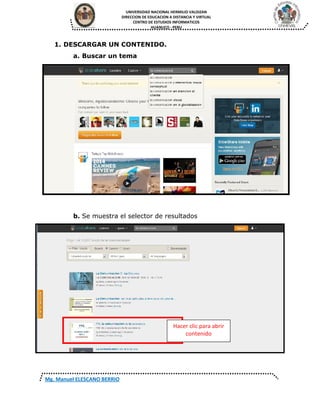 UNIVERSIDAD NACIONAL HERMILIO VALDIZAN
DIRECCION DE EDUCACION A DISTANCIA Y VIRTUAL
CENTRO DE ESTUDIOS INFORMATICOS
HUANUCO - PERU
Mg. Manuel ELESCANO BERRIO
1. DESCARGAR UN CONTENIDO.
a. Buscar un tema
b. Se muestra el selector de resultados
Hacer clic para abrir
contenido
 