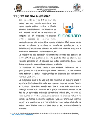 UNIVERSIDAD NACIONAL HERMILIO VALDIZAN
DIRECCION DE EDUCACION A DISTANCIA Y VIRTUAL
CENTRO DE ESTUDIOS INFORMATICOS
HUANUCO - PERU
Mg. Manuel ELESCANO BERRIO
1.1 ¿Para qué sirve Slideshare?
Esta aplicación de web 2.0 es muy útil,
puesto que nos permite administrar una
cuenta donde archivar, publicar y difundir
muestras presentaciones. Los beneficios de
este servicio radican en la alternativa de
compartir las sin necesidad de adjuntar
archivos pesados en nuestros mails,
publicarlos en un sitio web o blog (gracias al código HTML desde donde
también accedemos a modificar el tamaño de visualización de la
presentación), socializarlos mediante un enlace con nuestros amigos/as o
alumnos/as, seleccionar nuestros favoritos, etc.
La utilización de esta aplicación es sumamente sencilla y está detallada en
el PowerPoint que publicamos en este post. La idea es además, que
vayamos pensando en el potencial que estas herramientas tienen para
desplegar nuestra imaginación y aplicarlas en el aula.
Lo importante en estos caminos que estamos recorriendo es la
“participación" e independencia que vamos adquiriendo como usuarios,
como también la libertad de convertirnos en estímulos del pensamiento
individual y colectivo.
La multimedia, junto a la web 2.0, nos muestran un espectro amplio y
abundante desde donde interpretar y representar, como así también "crear y
re significar" contenidos. Quizás este sea el factor más interesante a
investigar cuando nos centramos en la práctica de estos tutoriales. No se
trata de un aprendizaje mecánico y netamente técnico, sino, de hacer luz
sobre puertas que muchas veces vemos cerradas por el simple motivo de no
conocer sus formas, ni encontrar sus llaves. Pues aquí tenemos ya un primer
escalón a la investigación y el descubrimiento, y por qué no al desafío de
probar ¿hasta dónde somos capaces de llegar en pos de una transformación
positiva?
 