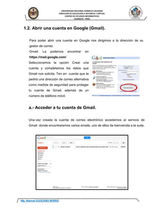 UNIVERSIDAD NACIONAL HERMILIO VALDIZAN
DIRECCION DE EDUCACION A DISTANCIA Y VIRTUAL
CENTRO DE ESTUDIOS INFORMATICOS
HUANUCO - PERU
Mg. Manuel ELESCANO BERRIO
1.2. Abrir una cuenta en Google (Gmail).
Para poder abrir una cuenta en Google nos dirigimos a la dirección de su
gestor de correo
Gmail. La podemos encontrar en
https://mail.google.com/
Seleccionamos la opción Crear una
cuenta y completamos los datos que
Gmail nos solicita. Ten en cuenta que te
pedirá una dirección de correo alternativa
como medida de seguridad para proteger
tu cuenta de Gmail, además de un
número de teléfono móvil.
a.- Acceder a tu cuenta de Gmail.
Una vez creada la cuenta de correo electrónico accedemos al servicio de
Gmail donde encontraremos varios emails, uno de ellos de bienvenida a la suite.
 