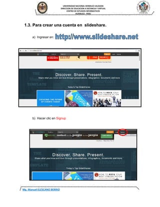 UNIVERSIDAD NACIONAL HERMILIO VALDIZAN
DIRECCION DE EDUCACION A DISTANCIA Y VIRTUAL
CENTRO DE ESTUDIOS INFORMATICOS
HUANUCO - PERU
Mg. Manuel ELESCANO BERRIO
1.3. Para crear una cuenta en slideshare.
a) Ingresar en:
b) Hacer clic en Signup
 