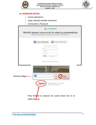 UNIVERSIDAD NACIONAL HERMILIO VALDIZAN
DIRECCION DE EDUCACION A DISTANCIA Y VIRTUAL
CENTRO DE ESTUDIOS INFORMATICOS
HUANUCO - PERU
Mg. Manuel ELESCANO BERRIO
c) INGRESAR DATOS:
 Correo electrónico
 Login, llamado también Username
 Contraseña o Password
Numero código--------
Para finalizar la creación de cuenta hacer clic en el
botón Signup
 