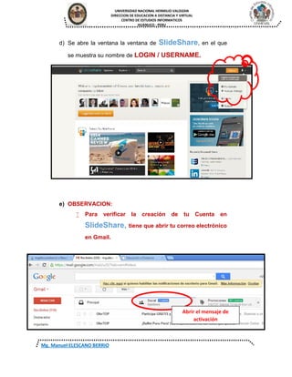 UNIVERSIDAD NACIONAL HERMILIO VALDIZAN
DIRECCION DE EDUCACION A DISTANCIA Y VIRTUAL
CENTRO DE ESTUDIOS INFORMATICOS
HUANUCO - PERU
Mg. Manuel ELESCANO BERRIO
d) Se abre la ventana la ventana de SlideShare, en el que
se muestra su nombre de LOGIN / USERNAME.
e) OBSERVACION:
 Para verificar la creación de tu Cuenta en
SlideShare, tiene que abrir tu correo electrónico
en Gmail.
Abrir el mensaje de
activación
 