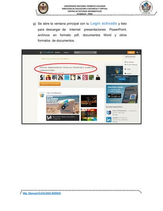 UNIVERSIDAD NACIONAL HERMILIO VALDIZAN
DIRECCION DE EDUCACION A DISTANCIA Y VIRTUAL
CENTRO DE ESTUDIOS INFORMATICOS
HUANUCO - PERU
Mg. Manuel ELESCANO BERRIO
g) Se abre la ventana principal con tu Login activado y listo
para descargar de Internet presentaciones PowerPoint,
archivos en formato pdf, documentos Word y otros
formatos de documentos.
 