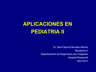 APLICACIONES EN
PEDIATRIA II
Dr. Noé Fabricio Morales Mérida
Residente II
Departamento de Diagnostico por Imágenes
Hospital Roosevelt
Abril 2013

 