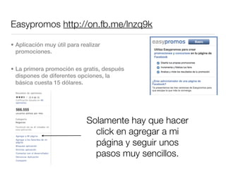 Easypromos http://on.fb.me/lnzq9k

• Aplicación muy útil para realizar
  promociones.


• La primera promoción es gratis, después
  dispones de diferentes opciones, la
  básica cuesta 15 dólares.




                             Solamente hay que hacer
                               click en agregar a mi
                               página y seguir unos
                               pasos muy sencillos.
 