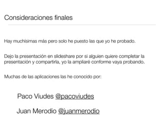Consideraciones finales


Hay muchísimas más pero solo he puesto las que yo he probado.


Dejo la presentación en slideshare por si alguien quiere completar la
presentación y compartirla, yo la ampliaré conforme vaya probando.


Muchas de las aplicaciones las he conocido por:



      Paco Viudes @pacoviudes

      Juan Merodio @juanmerodio
 
