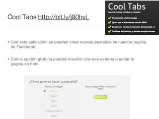 Cool Tabs http://bit.ly/j90hvL


• Con esta aplicación se pueden crear nuevas pestañas en nuestra pagina
  de Facebook.


• Con la opción gratuita puedes insertar una web externa o editar la
  pagina en html.
 