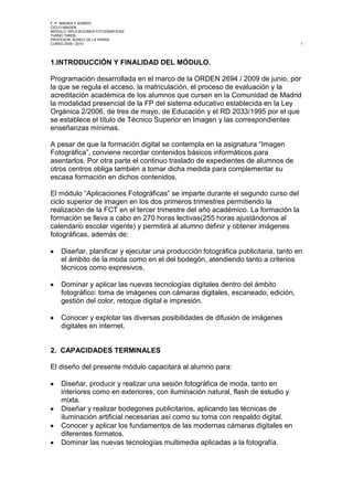 1.   INTRODUCCIÓN Y FINALIDAD DEL MÓDULO.<br />Programación desarrollada en el marco de la ORDEN 2694 / 2009 de junio, por la que se regula el acceso, la matriculación, el proceso de evaluación y la acreditación académica de los alumnos que cursen en la Comunidad de Madrid la modalidad presencial de la FP del sistema educativo establecida en la Ley Orgánica 2/2006, de tres de mayo, de Educación y el RD 2033/1995 por el que se establece el título de Técnico Superior en Imagen y las correspondientes enseñanzas mínimas.<br />A pesar de que la formación digital se contempla en la asignatura “Imagen Fotográfica”, conviene recordar contenidos básicos informáticos para asentarlos. Por otra parte el continuo traslado de expedientes de alumnos de otros centros obliga también a tomar dicha medida para complementar su escasa formación en dichos contenidos.<br />El módulo “Aplicaciones Fotográficas” se imparte durante el segundo curso del ciclo superior de imagen en los dos primeros trimestres permitiendo la realización de la FCT en el tercer trimestre del año académico. La formación la formación se lleva a cabo en 270 horas lectivas (255 horas ajustándonos al calendario escolar vigente) y permitirá al alumno definir y obtener imágenes fotográficas, además de:<br />Diseñar, planificar y ejecutar una producción fotográfica publicitaria, tanto en el ámbito de la moda como en el del bodegón, atendiendo tanto a criterios técnicos como expresivos.<br />Dominar y aplicar las nuevas tecnologías digitales dentro del ámbito fotográfico: toma de imágenes con cámaras digitales, escaneado, edición, gestión del color, retoque digital e impresión.<br />Conocer y explotar las diversas posibilidades de difusión de imágenes digitales en internet.<br />2.  CAPACIDADES TERMINALES<br />El diseño del presente módulo capacitará al alumno para:<br />Diseñar, producir y realizar una sesión fotográfica de moda, tanto en interiores como en exteriores, con iluminación natural, flash de estudio y mixta.<br />Diseñar y realizar bodegones publicitarios, aplicando las técnicas de iluminación artificial necesarias así como su toma con respaldo digital.<br />Conocer y aplicar los fundamentos de las modernas cámaras digitales en diferentes formatos.<br />Dominar las nuevas tecnologías multimedia aplicadas a la fotografía.<br />Conocer  las diferentes técnicas fotográficas utilizadas en los distintos campos del medio.<br />Analizar, comparar y reconocer diferentes estilos fotográficos.<br />Estimular y potenciar actitudes creativas.<br />Asumir que se es un profesional de la fotografía.<br />Por otra parte el alumnado debe ser capaz de desarrollar satisfactoriamente las siguientes actitudes encaminadas a su profesionalización. <br />Cumplimiento de las normas de prevención de riesgos laborales.<br />Cumplimiento de la normativa legal vigente en materia de educación, incidiendo en la asistencia puntual y regular a clase.<br />Respeto de las normas de convivencia establecidas en la comunidad educativa y en el centro.<br />Respeto de las normas de ortografía y expresión en todo documento escrito o intervención oral desarrollados en grupo o de forma individual.<br />Iniciativa, participación activa y capacidad de esfuerzo dentro del aula y durante el desarrollo de las actividades.<br />Colaboración con el trabajo en grupo en todos los ámbitos.<br />Responsabilidad respecto al uso de instalaciones y medios materiales utilizados en su formación y en el desarrollo de su futura profesión.<br />Capacidad para tomar decisiones que le competen, incluso en situaciones no previstas.<br />Organización, rigurosidad, orden y limpieza en sus trabajos.<br />Aceptación en la asunción de cambios de carácter tecnológico y adecuación a los mismos.<br />Capacidad de valoración y evaluación de su trabajo y el de sus compañeros.<br />3.  RECURSOS DIDÁCTICOS<br />El módulo será impartido por dos profesores. La parte teórica y todo lo relacionado con la informática, así como la historia de la fotografía será asumida por el profesor titular. Toda la parte práctica fotográfica relativa a la toma será asumida por el profesor especialista.<br />Los recursos materiales que conocerán y utilizarán los alumnos serán los siguientes:<br />Cámaras digitales Canon 30D y Nikon D100 en 35 mm y respaldo digital Phase One 1, en formato medio, con sus pertinentes juegos de ópticas y accesorios. Cámaras de gran formato.<br />Mesa de reproducción.<br />Sistemas de iluminación con flash portátil Metz y Canon, de estudio Bowens (generadores simétricos, asimétricos y compactos) y luz continua.<br />Estudio fotográfico con ciclorama y sistema de fondos Manfrotto.<br />Ordenadores personales Mac.<br />Escáner de transparencias y de opacos Epson 4990.<br />Impresora de inyección profesional Epson 4800.<br />Sistema de calibración y gestión del color Gretagh Macbeth.<br />Los alumnos deberán aportar a las prácticas el siguiente material:<br />Tarjeta Compact Flash de 4 Gb.<br />Pendrive con gran capacidad o disco duro portátil.<br />Lector de tarjetas.<br />Baterías o pilas AA LR6 de 1,5 v.<br />Papel fotográfico fine-art (a demanda según las prácticas realizadas).<br />Guantes de algodón.<br />Este material ya se exige casi en su totalidad en el primer curso en “Imagen Fotográfica” por lo que no debería constituir un problema económico en ningún caso.<br /> <br />Al alumno se le facilitará un CD.-DVD con archivos de texto, imágenes, video, etc. para que sea el mismo quien, orientado por el profesor, redacte y elabore sus propias unidades didácticas con el fin de fomentar su participación activa en la ampliación de conocimientos. Además disponen del Centro de Documentación con parte de la bibliografía recomendada a su disposición.<br />Apuntes tomados en clase, fotocopias, bibliografía, recopilación de datos en revistas técnicas, folletos, catálogos, internet, etc. completan los recursos didácticos de los que deberán hacer uso para su formación.<br />Así mismo, se recurrirá a medios audiovisuales (dvd, video) así como a internet, aprovechando la conectividad disponible en el aula teórica.<br />Con todo ello se pretende potenciar la máxima autonomía personal y profesional de los alumnos.<br />4.  CONTENIDOS Y TEMPORALIZACIÓN<br />Los contenidos se dividirán en unidades de trabajo, teóricas y prácticas.<br />Dichas unidades podrían desarrollarse en uno o dos trimestres e incluso alternarse en función de una mejor utilización de los espacios y siempre con el fin de que las mismas puedan ser desarrolladas con la profundidad y calidad necesaria. Así mismo serán impartidas indistintamente por el profesor titular o el especialista tanto en el aspecto teórico como en el práctico.<br />UNIDADES DE TRABAJONºTÍTULOHORASTRIMESTRE00Riesgos laborales y medioambientales101El flash electrónico (repaso)102Imagen digital (repaso)103Escaneado: teoría y práctica104Conceptos claves en fotografía digital105Flujo de trabajo digital con Aperture/Lightroom106Photoshop CS·/CS4 : técnicas avanzadas de mejoras en la calidad de la imagen107Técnicas avanzadas de positivado digital1/208Toma fotográfica con respaldos digitales209Fotografía de moda: técnicas, estilos y autores destacados1/210Retoque digital en fotografía social y moda1/211El bodegón publicitario1/212Gestión de color: teoría y práctica1/213Impresión digital: teoría y práctica214Fotografía panorámica: teoría y técnica215Fotografía en HDR: teoría y práctica2<br />5.  METODOLOGÍA<br />El profesor titular se dedicará a impartir todo el soporte teórico y a su vez, con respecto a las prácticas de tratamiento digital, se centrará en los siguientes ámbitos: gestión de calidad práctica desde la toma a la impresión, positivado digital en alta calidad, retoque digital en fotografía de moda y social.<br />Así mismo y por primera vez en este módulo se tratarán la fotografía panorámica y de alto rango dinámico.<br />El profesor especialista, por su parte, se encargará con especial dedicación a la toma fotográfica, centrada en los siguientes aspectos: publicidad, moda, HDR (alto rango dinámico) y fotografía panorámica (esta última si se pudiese disponer de una rótula 3D).<br />Dentro del marco teórico no solamente se abordaran contenidos técnicos. También hay que destacar la importancia de fomentar una cultura visual y fotográfica mínimas de la que adolecen los alumnos. Para ello se realizarán visionados sobre diferentes autores y géneros. Y siempre que sea posible la visita a exposiciones fotográficas fuera del centro que sean de interés. Dichas visitas generarán un trabajo escrito sujeto a la pertinente calificación. Lo mismo sucederá con las visitas de autores consagrados al centro que se realicen en el transcurso de ambos trimestres.<br />Además los alumnos realizarán trabajos de investigación, individuales o colectivos, sobre diferentes autores y/o géneros fotográficos, uno en cada trimestre alternando autores españoles con autores extranjeros. Dichos trabajos serán expuestos públicamente ante el aula para compartir experiencias y contenidos. Se les entregará un guión que sirva de base para la elaboración de dichos trabajos así como la fecha de exposición en la primera semana de cada trimestre.<br />Los alumnos tendrán una total autonomía operativa y creativa en el ámbito de las prácticas, siempre tutelados por ambos profesores. Sin embargo la relación profesor-alumno será, en la medida de lo posible, lo más parecida a la existente entre cliente y fotógrafo profesional. Pretendemos fomentar una mayor responsabilidad y que adquieran unas actitudes profesionalizadoras, que no vean exclusivamente a este centro como una escuela donde su objetivo final sea simplemente aprobar la asignatura. No se trata tanto de una memorización-acumulación de conocimientos teórico prácticos, inevitable por otra parte, sino de fomentar su autonomía profesional y su cultura fotográfica.<br />Las clases teóricas se impartirán los lunes, jueves y viernes con una hora de duración; las prácticas en tres bloques de tres horas los mismo días, con un total de doce horas semanales. La duración total del módulo es de 270 horas, si bien a tenor del calendario oficial de este curso el número total de sesiones (días de clase) y horas queda reflejado como sigue:<br />SEPOCTNOVDICENEFEBMARTOTALPRACT.14 h39 h36 h 21 h24 h36 h18 h188 hTEORIA 6 h13 h 12 h 7 h 9 h  12 h6 h67 h255 H<br />Durante el primer trimestre los alumnos se dividirán en dos grupos: el primero realizará prácticas fotográficas en estudio y/o exteriores, y el segundo estará en el aula digital. Durante el segundo trimestre se dividirán en varios grupos para aprovechar las instalaciones y medios disponibles.<br />El calendario de prácticas será cerrado y se pondrá a disposición de los alumnos a la mayor brevedad posible. En él se incluirán las prácticas a realizar, los grupos de trabajo y el calendario de exámenes. Dicho calendario se elaborará trimestralmente, aunque por circunstancias especiales podrá variarse si el desarrollo de las clases y la dinámica del grupo así lo aconsejase.<br />Las prácticas donde rotarán los alumnos serán las siguientes:<br />Fotografía de moda (estudio/exteriores)<br />Bodegón publicitario.<br />Edición y retoque digital.<br />Fotografía panorámica y HDR.<br />La integración del centro educativo con empresas y otras instituciones posibilita  que nuestros alumnos puedan realizar prácticas fotográficas fuera del centro. Dichas actividades son de carácter voluntario y no computan a efectos académicos, si bien son una excelente oportunidad para realizar trabajos con carácter real, por lo que tradicionalmente tienen una excelente acogida.<br />El centro también organiza exposiciones fotográficas y conferencias  a cargo de autores consagrados o de ex-alumnos. Dichas conferencias y/o coloquios, así como cualquier otra actividad similar ajena al centro, darán lugar a la entrega de un trabajo escrito, que será evaluado dentro del ámbito teórico de la asignatura. La no asistencia a las conferencias organizadas por el centro supondrá una falta de asistencia, que se computará sobre el total de la asignatura del trimestre, con los perjuicios que de ello se derivan.<br />6. EVALUACIÓN<br />6.1. Tipo de evaluación<br />La evaluación es continua. Todas las actividades realizadas serán evaluadas para valorar la progresión del alumno.<br />6.2. Requisitos mínimos irrenunciables.<br />Los requisitos mínimos para aprobar son los siguientes:<br />Iluminar correctamente los elementos que componen un bodegón.<br />Planificar y preparar los medios técnicos necesarios para una sesión de fotografía de moda en estudio.<br />Distinguir y manejar equipos de iluminación en estudio y en exteriores.<br />Conocer y manejar correctamente las cámaras digitales así como su software específico.<br />Realizar correctamente un retoque digital de una fotografía.<br />Dominar la gestión del color: calibración del monitor y realización de perfiles específicos de papel para impresora.<br />Realizar la impresión de fotografías con diversos materiales teniendo en cuenta sus características específicas.<br />Efectuar correctamente el acabado y presentación de los trabajos prácticos.<br />Llevar a cabo positivamente los trabajos de investigación.<br />Elaborar y llevar a práctica una presentación cara al público del tema fotográfico que le corresponda.<br />Trabajar diligentemente, tanto individualmente como en equipo durante la Semana de Producción.<br />Haber adquirido las actitudes profesionalizadotas correspondientes.<br />6.3. Procedimientos básicos de evaluación<br />La calificación de los alumnos se realizará en función tanto de trabajos teóricos como de los prácticos.<br />Para la calificación de la parte teórica, se les exigirá a los alumnos una serie de trabajos de investigación, colectivos y/o individuales, realizándose una exposición en el aula orientada al Seminario Miradas Maestras dentro de las Jornadas de Comunicarte. Así mismo se realizarán varios exámenes, algunos tipo test. La calificación se obtendrá con la media aritmética de dichos trabajos. Los trabajos prácticos se entregarán en formato CD o se incluirán en un book fotográfico con todos los ejercicios realizados, o ambas cosas a la vez. En el book se incluirán tanto las prácticas fotográficas como las informáticas, en formato copia 24 x 30, CD y con las características técnicas que se determinen.<br />La calificación se obtendrá con la media aritmética de dichos trabajos.<br />6.4 Procedimientos de calificación.<br />Para obtener la calificación final del módulo por evaluación, los porcentajes de calificación serán los siguientes:<br />Prácticas: 60%<br />Teoría: 40%<br />La calificación de aprobado se obtendrá con un cinco sobre diez.<br />Aspectos tales como la actitud del alumno, su iniciativa y participación, puntualidad, respeto a compañeros y profesores y trato del material e instalaciones, siempre y cuando sean negativos, determinarán que la calificación final baje un 10% a la que se sumaría una deducción derivada de las faltas de asistencia si las hubiese.<br />Las faltas de asistencia supondrán una disminución de la calificación final por trimestre, tal y como se muestra en el siguiente baremo:<br />5 % de faltas en el trimestre = - no resta en la nota trimestral.<br />Del 5 % al 15 % =   - 1 punto en la nota trimestral.<br />Del 15 % al 25 % = - 1,25 puntos en la nota trimestral.<br />Del 25 % al 30 % = - 1.50 puntos en la nota trimestral.<br />Del 30 % al 35 % = - 1.75 puntos en la nota trimestral.<br />Del 35 % al 40 % = - 2.00 puntos en la nota trimestral.<br />Mas del 40 % =       - 2.25 puntos en la nota trimestral.<br />Para computar dichas faltas se tendrá en cuenta el calendario oficial de este curso, expuesto anteriormente.<br />La impuntualidad será acumulable tanto a efectos de anulación de matrícula. En cualquier caso, el profesor de reservará el derecho de permitir la participación del alumno en la actividad desarrollada a la que ha llegado tarde.<br />Cuando las faltas de asistencia no justificadas superen el 15% del total de las horas de los módulos en los que el alumno esté matriculado o bien éste falte quince días lectivos consecutivos podrá acordarse la anulación de matrícula.<br />La calificación del trabajo durante de la Semana de Producción dependerá de la Junta de Evaluación. La calificación supondrá que la nota final del módulo asociado a dichas prácticas oscile un  10%.<br />Los alumnos que no hayan  superado la asignatura en convocatoria ordinaria tendrán derecho a una convocatoria extraordinaria. Los contenidos de dicha prueba serán los siguientes:<br />Exámenes (50% de la calificación total final)<br />Exámen teórico (30% de la calificación)<br />Exámen práctico (70% de la calificación)<br />Entrega de portfolio y/o trabajo (50% de la calificación total final)<br />Entrega de portfolio (80% de la calificación)<br />Entrega de trabajos de investigación (20% de la calificación)<br />Es requisito indispensable la presentación del portfolio y/o los trabajos de investigación para poder realizar los exámenes teórico y prácticos.<br />En el supuesto de que no se exigiese la entrega de trabajo o trabajos de investigación, el porcentaje de la nota correspondiente a la entrega del portfolio supondría el 50% de la calificación total final.<br />La calificación de aprobado se obtendrá con un cinco sobre diez.<br />Los requisitos mínimos para superar la materia serán los siguientes:<br />Conocer y manejar la cámara técnica<br />Iluminar correctamente los elementos que componen un bodegón.<br />Planificar y preparar los medios técnicos necesarios para una sesión de fotografía de moda en estudio.<br />Distinguir y manejar equipos de iluminación en estudio y en exteriores.<br />Conocer y manejar correctamente las cámaras digitales así como su software específico.<br />Realizar correctamente un retoque digital de una fotografía.<br />Dominar la gestión del color: calibración del monitor y realización de perfiles específicos de papel para impresora.<br />Realizar la impresión de fotografías con diversos materiales teniendo en cuenta sus características específicas.<br />Efectuar correctamente el acabado y presentación de los trabajos prácticos.<br />Llevar a cabo positivamente los trabajos de investigación.<br />Elaborar y llevar a práctica una presentación cara al público del tema fotográfico que le corresponda.<br />Trabajar diligentemente, tanto individualmente como en equipo durante la Semana de Producción.<br />7. VINCULACIÓN DE LA PROGRAMACIÓN CON EL P.E.C.<br />La programación de este módulo tiene en cuenta los siguientes objetivos<br />dentro del proyecto educativo del centro:<br />•Mejora de la calidad de la enseñanza, incidiendo en aspectos de actualización, renovación y adaptación de los conocimientos a la realidad productiva.<br />•Integración de las dos enseñanzas presentes en el centro, AAGG e Imagen.<br />•Fomento de la enseñanza dentro del ámbito la de producción real, de tal manera que la enseñanza sea lo más cercana a la práctica laboral. •Implementación de una cultura de la calidad de la enseñanza, con mejora integral de la orientación y la información.<br />•Avance en la cultura del cuidado y protección del medio ambiente, mediante el establecimiento de medidas integrales de reciclaje y retirada de productos y residuos peligrosos.<br />•Implantación e información de las medidas de la Autoevaluación de Riesgos Laborales y del Plan de Autoprotección para Emergencias.<br />•Programación y desarrollo de actividades complementarias que enriquezcan la formación de los alumnos a nivel personal y profesional. <br />8. PRINCIPIOS BÁSICOS DE ATENCIÓN A LA DIVERSIDAD<br />Pueden producirse dos casos muy concretos:<br />•Alumnos procedentes del extranjero, con dificultades idiomáticas, de integración social y educativa.<br />•Alumnos con discapacidades físicas, con dificultades de acceso a los espacios formativos y/o para la utilización de equipos y materiales.<br />Las medidas ordinarias se centrarían en realizar un mayor apoyo y atención de los alumnos que lo necesitasen, reajustando la programación si así fuese necesario y vinculando el logro de un objetivo común al esfuerzo colectivo.<br />Si algún alumno tuviese necesidades específicas de apoyo educativo, tendrían que tenerse en cuenta los siguientes aspectos:<br />Informes previos médicos y pedagógicos si los hubiere.<br />Adaptación curricular, metodológica y educativa para cada caso concreto.<br />Solicitud de colaboración y ayuda de entidades externas y organizaciones especializadas.<br />Adaptaciones espaciales de aulas, rampas, ascensores, mobiliario y similares.<br />Madrid, 14 de septiembre de 2009<br />Fdo.: Áureo de la Parra<br />Profesor Titular                                                                                                           <br />