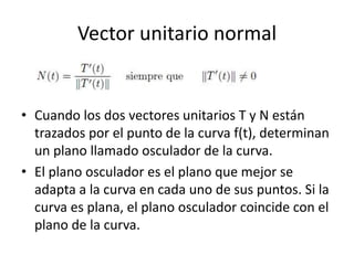 Vector unitario normal
• Cuando los dos vectores unitarios T y N están
trazados por el punto de la curva f(t), determinan
un plano llamado osculador de la curva.
• El plano osculador es el plano que mejor se
adapta a la curva en cada uno de sus puntos. Si la
curva es plana, el plano osculador coincide con el
plano de la curva.
 