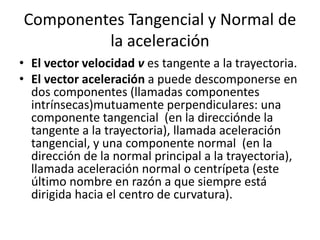Componentes Tangencial y Normal de
la aceleración
• El vector velocidad v es tangente a la trayectoria.
• El vector aceleración a puede descomponerse en
dos componentes (llamadas componentes
intrínsecas)mutuamente perpendiculares: una
componente tangencial (en la direcciónde la
tangente a la trayectoria), llamada aceleración
tangencial, y una componente normal (en la
dirección de la normal principal a la trayectoria),
llamada aceleración normal o centrípeta (este
último nombre en razón a que siempre está
dirigida hacia el centro de curvatura).
 