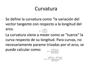 Curvatura
Se define la curvatura como “la variación del
vector tangente con respecto a la longitud del
arco.
La curvatura viene a medir como se ”tuerce“ la
curva respecto de su longitud. Para curvas, no
necesariamente parame trizadas por el arco, se
puede calcular como:
 