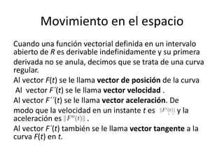 Movimiento en el espacio
Cuando una función vectorial definida en un intervalo
abierto de R es derivable indefinidamente y su primera
derivada no se anula, decimos que se trata de una curva
regular.
Al vector F(t) se le llama vector de posición de la curva
Al vector F´(t) se le llama vector velocidad .
Al vector F´´(t) se le llama vector aceleración. De
modo que la velocidad en un instante t es F´(t) y la
aceleración es kF(t)k. .
Al vector F´(t) también se le llama vector tangente a la
curva F(t) en t.
 
